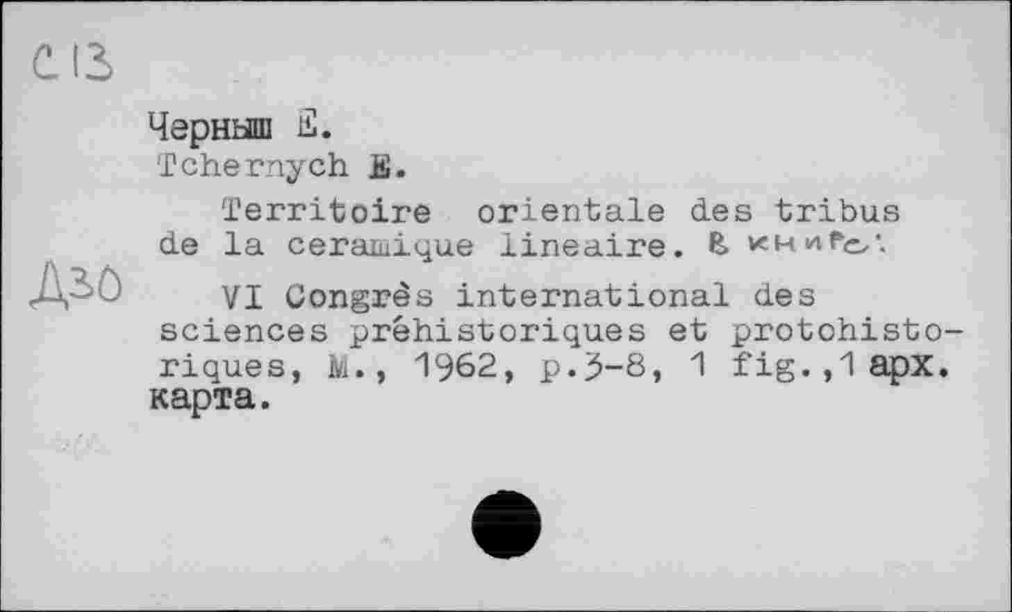 ﻿CIS
Дьс
Черныш £.
Tchernych £.
Territoire orientale des tribus de la céramique linéaire. & khhFo'.
VI Congrès international des sciences préhistoriques et protohistoriques, M., 1962, p.3-8, 1 fig.,lapx. карта.